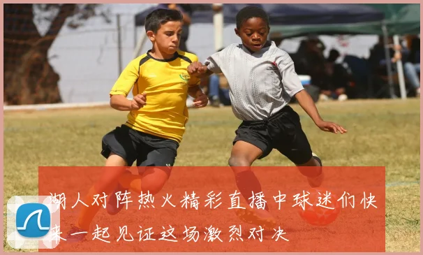 湖人对阵热火精彩直播中球迷们快来一起见证这场激烈对决