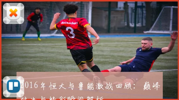 2016年恒大与鲁能激战回顾：巅峰对决与精彩瞬间解析