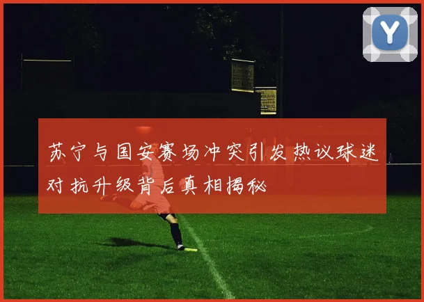 苏宁与国安赛场冲突引发热议球迷对抗升级背后真相揭秘
