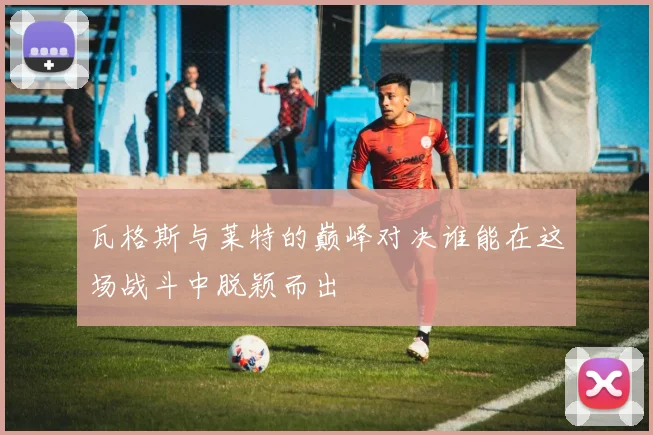 瓦格斯与莱特的巅峰对决谁能在这场战斗中脱颖而出