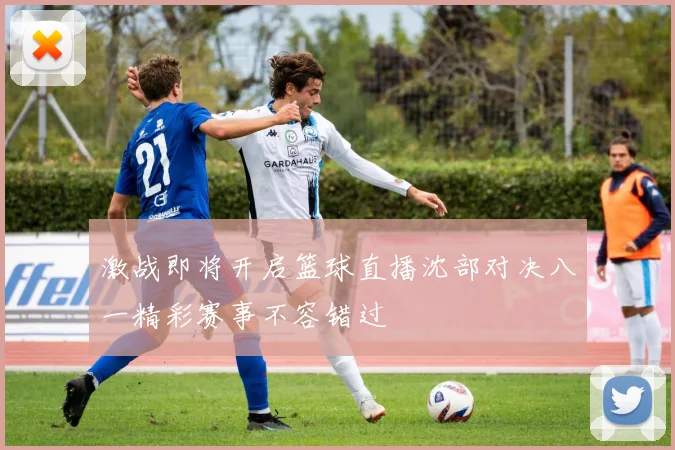 激战即将开启篮球直播沈部对决八一精彩赛事不容错过
