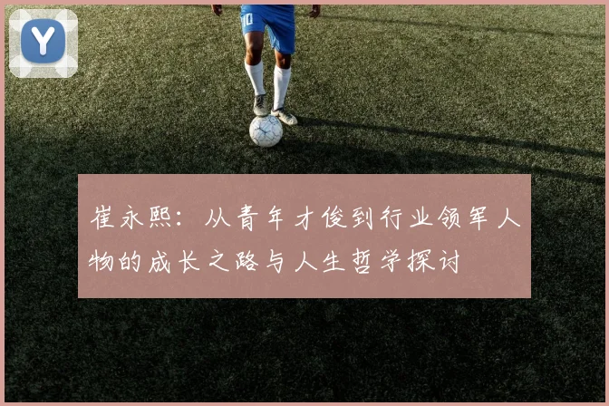 崔永熙：从青年才俊到行业领军人物的成长之路与人生哲学探讨