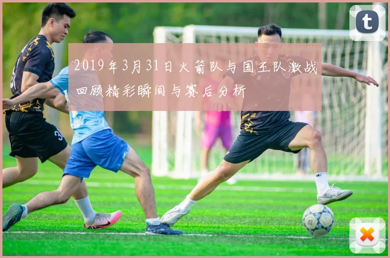 2019年3月31日火箭队与国王队激战回顾精彩瞬间与赛后分析