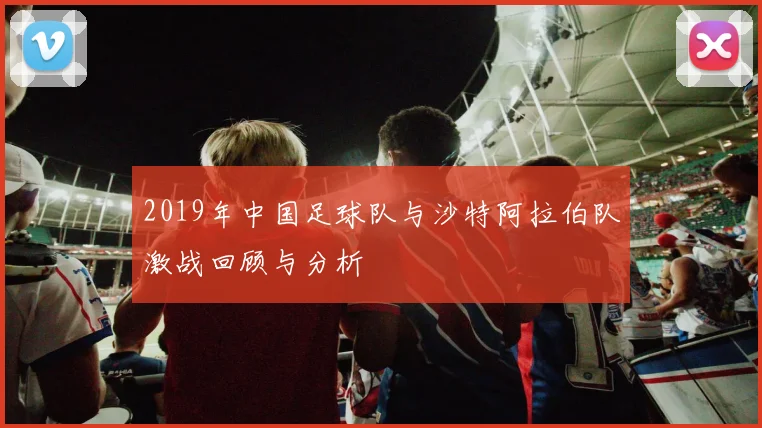 2019年中国足球队与沙特阿拉伯队激战回顾与分析