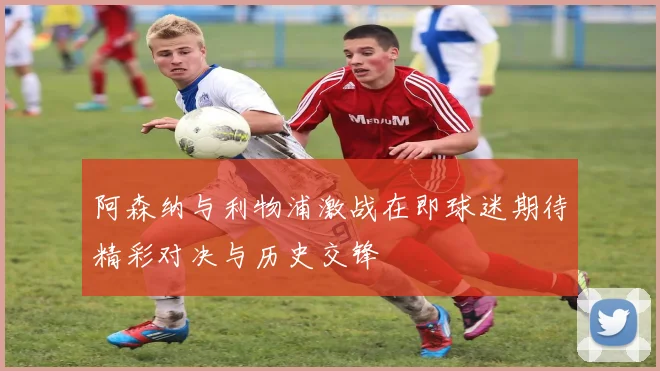 阿森纳与利物浦激战在即球迷期待精彩对决与历史交锋
