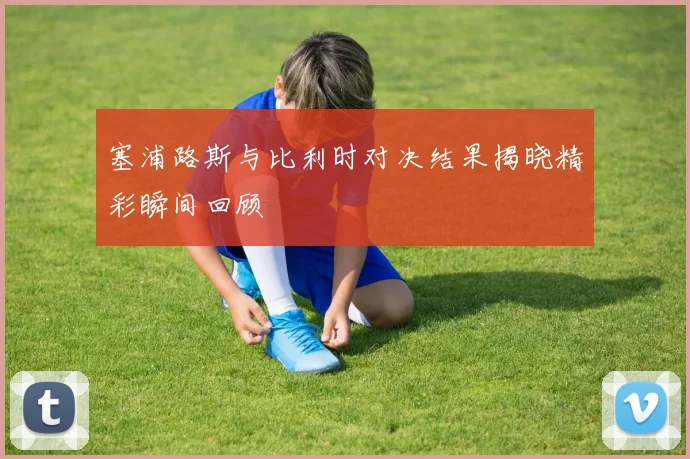 塞浦路斯与比利时对决结果揭晓精彩瞬间回顾
