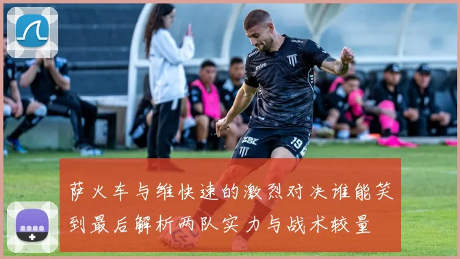 萨火车与维快速的激烈对决谁能笑到最后解析两队实力与战术较量